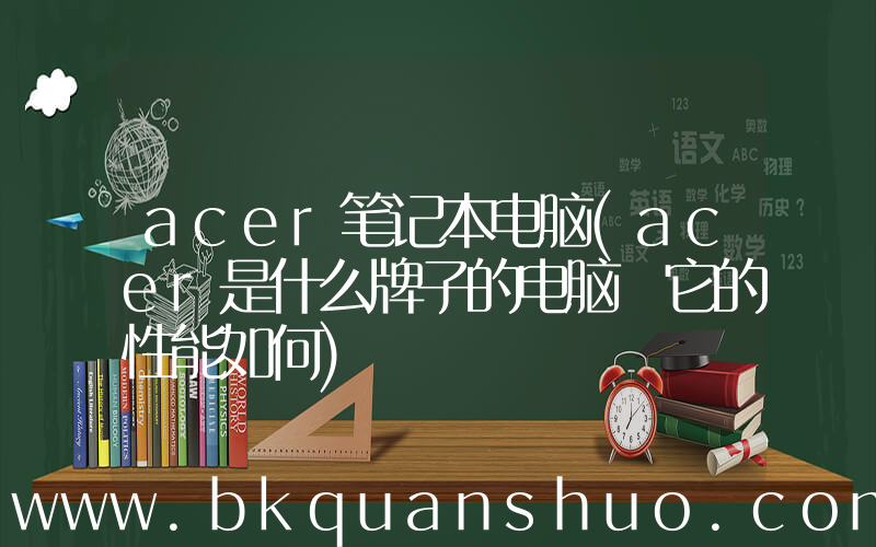 acer笔记本电脑(acer是什么牌子的电脑 它的性能如何)